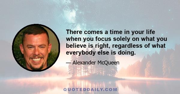 There comes a time in your life when you focus solely on what you believe is right, regardless of what everybody else is doing.