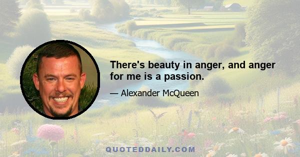 There's beauty in anger, and anger for me is a passion.