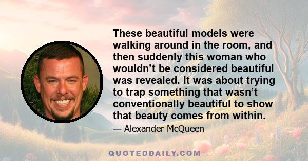 These beautiful models were walking around in the room, and then suddenly this woman who wouldn’t be considered beautiful was revealed. It was about trying to trap something that wasn’t conventionally beautiful to show