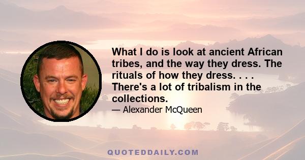 What I do is look at ancient African tribes, and the way they dress. The rituals of how they dress. . . . There's a lot of tribalism in the collections.