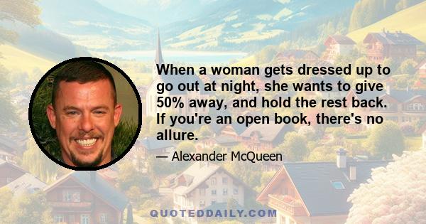 When a woman gets dressed up to go out at night, she wants to give 50% away, and hold the rest back. If you're an open book, there's no allure.