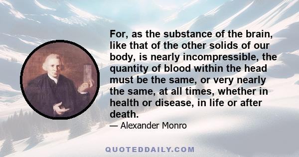 For, as the substance of the brain, like that of the other solids of our body, is nearly incompressible, the quantity of blood within the head must be the same, or very nearly the same, at all times, whether in health