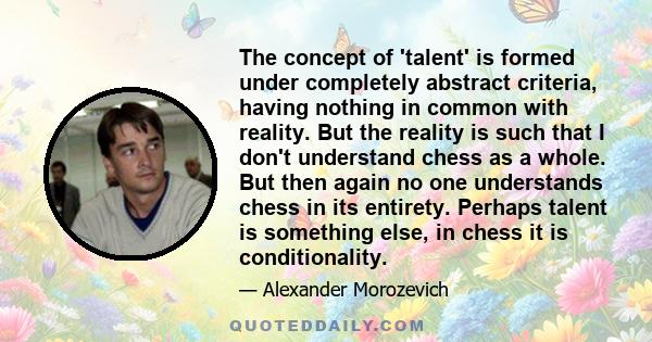 The concept of 'talent' is formed under completely abstract criteria, having nothing in common with reality. But the reality is such that I don't understand chess as a whole. But then again no one understands chess in