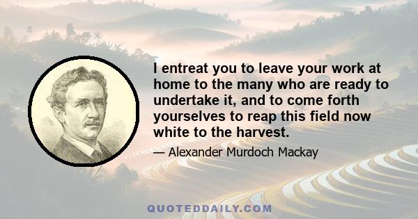 I entreat you to leave your work at home to the many who are ready to undertake it, and to come forth yourselves to reap this field now white to the harvest.