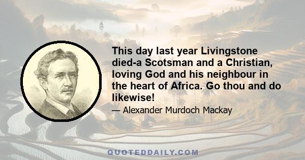 This day last year Livingstone died-a Scotsman and a Christian, loving God and his neighbour in the heart of Africa. Go thou and do likewise!