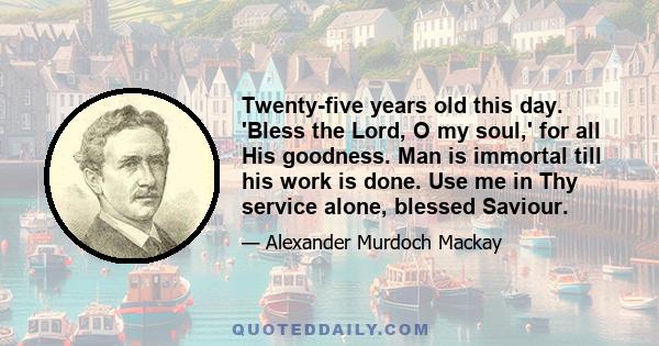 Twenty-five years old this day. 'Bless the Lord, O my soul,' for all His goodness. Man is immortal till his work is done. Use me in Thy service alone, blessed Saviour.