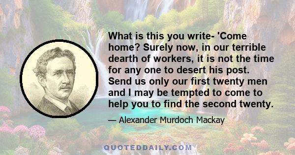 What is this you write- 'Come home? Surely now, in our terrible dearth of workers, it is not the time for any one to desert his post. Send us only our first twenty men and I may be tempted to come to help you to find