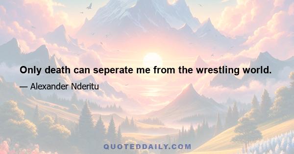 Only death can seperate me from the wrestling world.