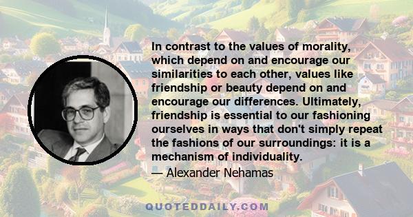 In contrast to the values of morality, which depend on and encourage our similarities to each other, values like friendship or beauty depend on and encourage our differences. Ultimately, friendship is essential to our