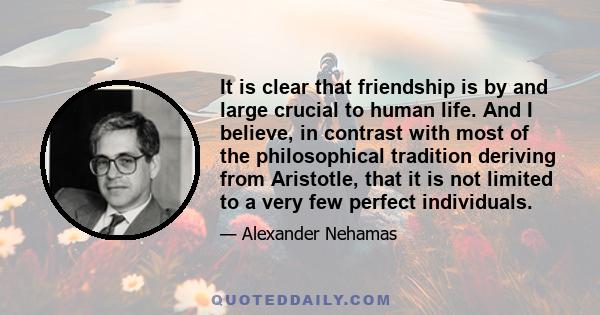 It is clear that friendship is by and large crucial to human life. And I believe, in contrast with most of the philosophical tradition deriving from Aristotle, that it is not limited to a very few perfect individuals.