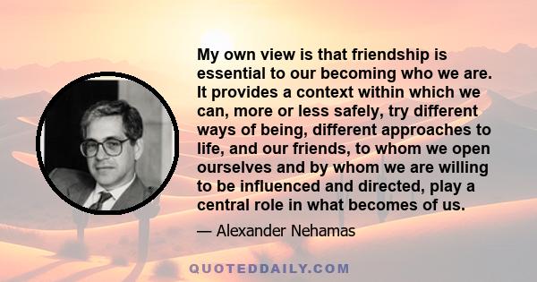 My own view is that friendship is essential to our becoming who we are. It provides a context within which we can, more or less safely, try different ways of being, different approaches to life, and our friends, to whom 