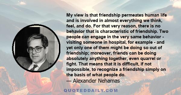 My view is that friendship permeates human life and is involved in almost everything we think, feel, and do. For that very reason, there is no behavior that is characteristic of friendship. Two people can engage in the