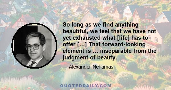 So long as we find anything beautiful, we feel that we have not yet exhausted what [life] has to offer […] That forward-looking element is … inseparable from the judgment of beauty.