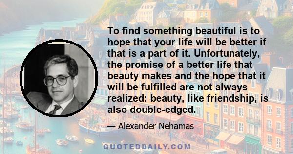 To find something beautiful is to hope that your life will be better if that is a part of it. Unfortunately, the promise of a better life that beauty makes and the hope that it will be fulfilled are not always realized: 