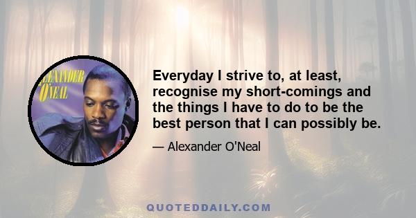 Everyday I strive to, at least, recognise my short-comings and the things I have to do to be the best person that I can possibly be.