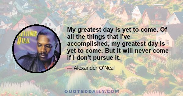 My greatest day is yet to come. Of all the things that I've accomplished, my greatest day is yet to come. But it will never come if I don't pursue it.