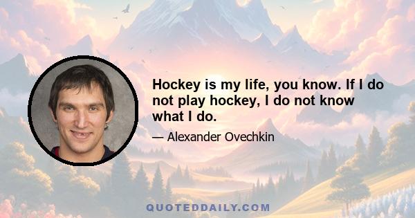 Hockey is my life, you know. If I do not play hockey, I do not know what I do.