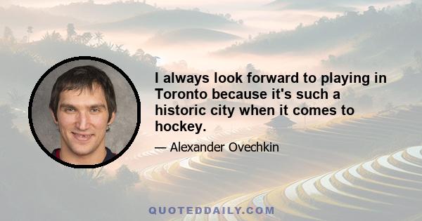 I always look forward to playing in Toronto because it's such a historic city when it comes to hockey.