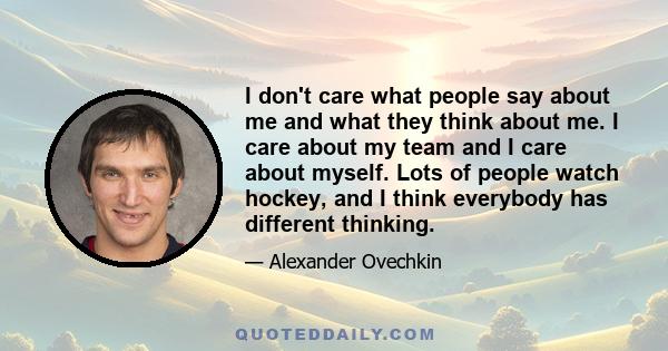 I don't care what people say about me and what they think about me. I care about my team and I care about myself. Lots of people watch hockey, and I think everybody has different thinking.