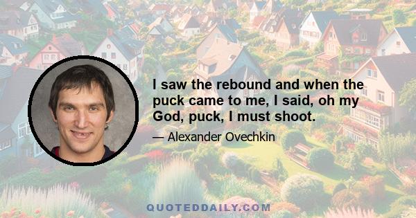 I saw the rebound and when the puck came to me, I said, oh my God, puck, I must shoot.