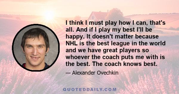 I think I must play how I can, that's all. And if I play my best I'll be happy. It doesn't matter because NHL is the best league in the world and we have great players so whoever the coach puts me with is the best. The