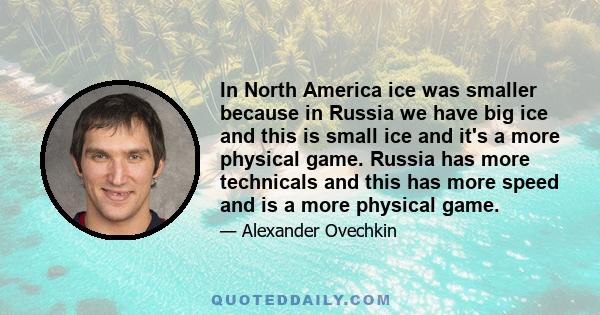 In North America ice was smaller because in Russia we have big ice and this is small ice and it's a more physical game. Russia has more technicals and this has more speed and is a more physical game.