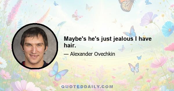 Maybe's he's just jealous I have hair.