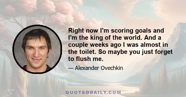 Right now I'm scoring goals and I'm the king of the world. And a couple weeks ago I was almost in the toilet. So maybe you just forget to flush me.