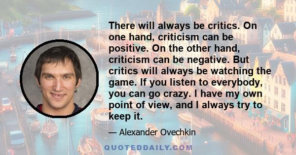 There will always be critics. On one hand, criticism can be positive. On the other hand, criticism can be negative. But critics will always be watching the game. If you listen to everybody, you can go crazy. I have my