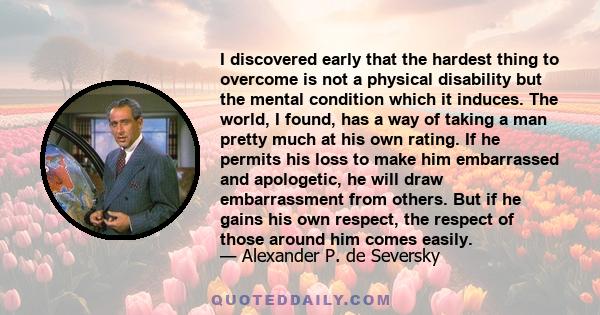 I discovered early that the hardest thing to overcome is not a physical disability but the mental condition which it induces. The world, I found, has a way of taking a man pretty much at his own rating. If he permits