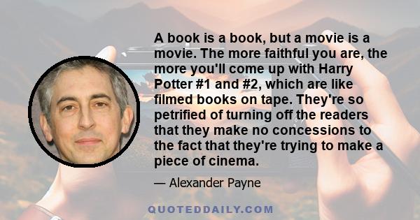 A book is a book, but a movie is a movie. The more faithful you are, the more you'll come up with Harry Potter #1 and #2, which are like filmed books on tape. They're so petrified of turning off the readers that they