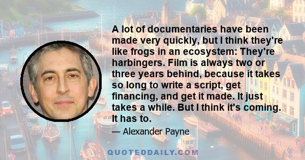 A lot of documentaries have been made very quickly, but I think they're like frogs in an ecosystem: They're harbingers. Film is always two or three years behind, because it takes so long to write a script, get