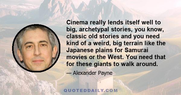 Cinema really lends itself well to big, archetypal stories, you know, classic old stories and you need kind of a weird, big terrain like the Japanese plains for Samurai movies or the West. You need that for these giants 