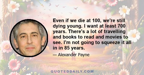 Even if we die at 100, we're still dying young. I want at least 700 years. There's a lot of travelling and books to read and movies to see. I'm not going to squeeze it all in in 85 years.