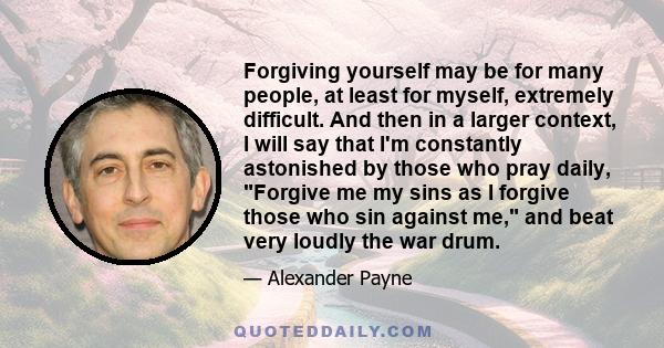 Forgiving yourself may be for many people, at least for myself, extremely difficult. And then in a larger context, I will say that I'm constantly astonished by those who pray daily, Forgive me my sins as I forgive those 