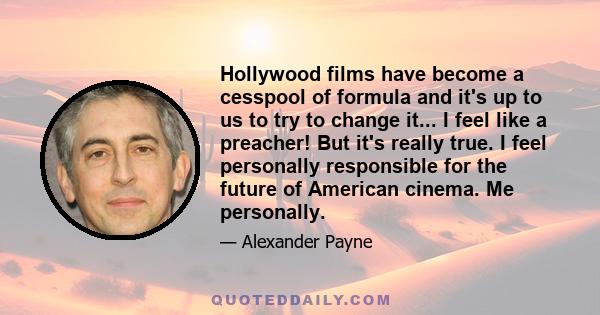 Hollywood films have become a cesspool of formula and it's up to us to try to change it... I feel like a preacher! But it's really true. I feel personally responsible for the future of American cinema. Me personally.