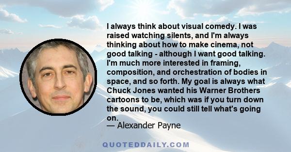 I always think about visual comedy. I was raised watching silents, and I'm always thinking about how to make cinema, not good talking - although I want good talking. I'm much more interested in framing, composition, and 