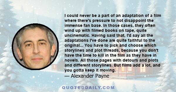 I could never be a part of an adaptation of a film where there's pressure to not disappoint the immense fan base. In those cases, they often wind up with filmed books on tape, quite uncinematic. Having said that, I'd