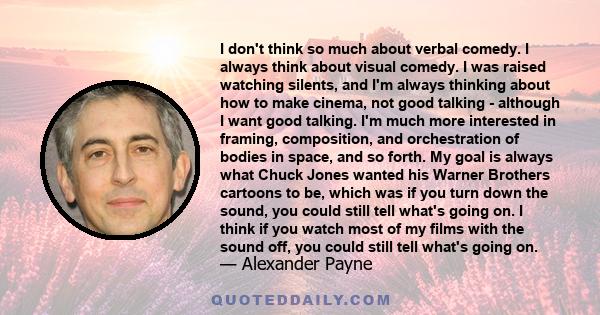 I don't think so much about verbal comedy. I always think about visual comedy. I was raised watching silents, and I'm always thinking about how to make cinema, not good talking - although I want good talking. I'm much