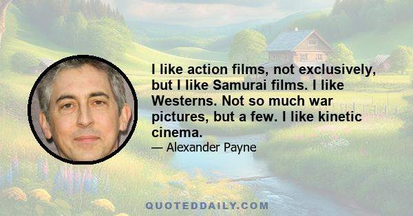 I like action films, not exclusively, but I like Samurai films. I like Westerns. Not so much war pictures, but a few. I like kinetic cinema.