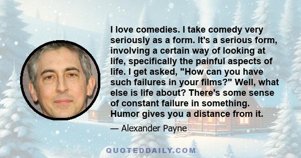 I love comedies. I take comedy very seriously as a form. It's a serious form, involving a certain way of looking at life, specifically the painful aspects of life. I get asked, How can you have such failures in your