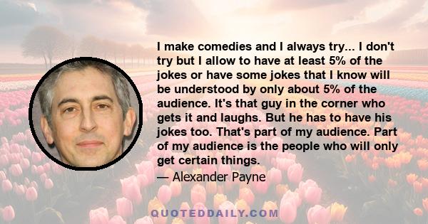 I make comedies and I always try... I don't try but I allow to have at least 5% of the jokes or have some jokes that I know will be understood by only about 5% of the audience. It's that guy in the corner who gets it