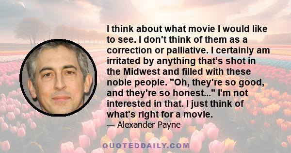 I think about what movie I would like to see. I don't think of them as a correction or palliative. I certainly am irritated by anything that's shot in the Midwest and filled with these noble people. Oh, they're so good, 