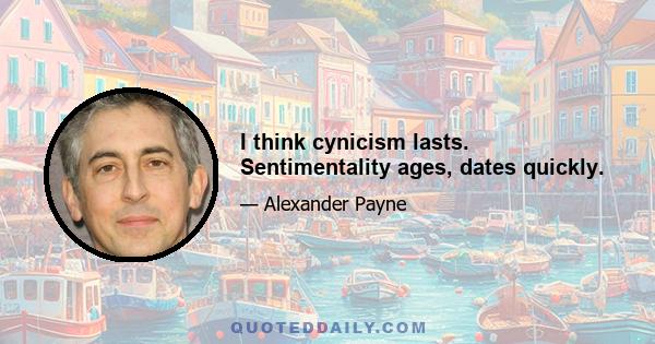 I think cynicism lasts. Sentimentality ages, dates quickly.