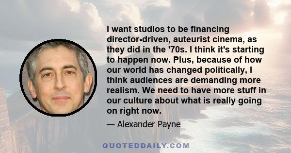 I want studios to be financing director-driven, auteurist cinema, as they did in the '70s. I think it's starting to happen now. Plus, because of how our world has changed politically, I think audiences are demanding