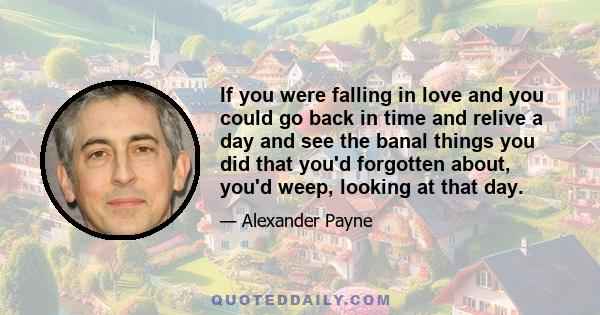 If you were falling in love and you could go back in time and relive a day and see the banal things you did that you'd forgotten about, you'd weep, looking at that day.