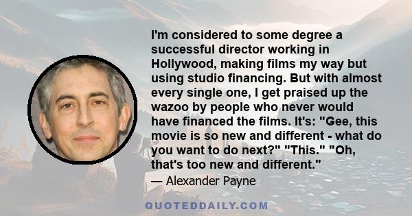 I'm considered to some degree a successful director working in Hollywood, making films my way but using studio financing. But with almost every single one, I get praised up the wazoo by people who never would have