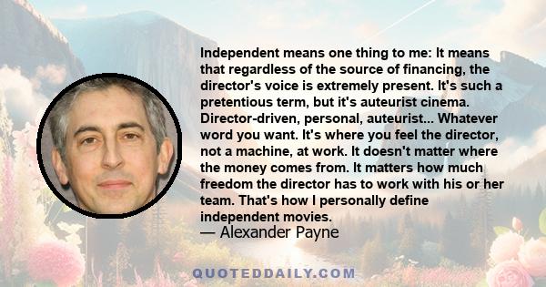 Independent means one thing to me: It means that regardless of the source of financing, the director's voice is extremely present. It's such a pretentious term, but it's auteurist cinema. Director-driven, personal,