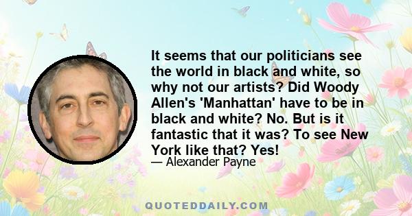 It seems that our politicians see the world in black and white, so why not our artists? Did Woody Allen's 'Manhattan' have to be in black and white? No. But is it fantastic that it was? To see New York like that? Yes!