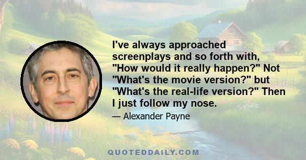 I've always approached screenplays and so forth with, How would it really happen? Not What's the movie version? but What's the real-life version? Then I just follow my nose.